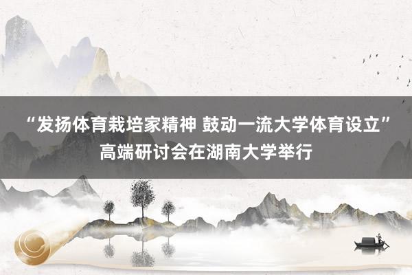 “发扬体育栽培家精神 鼓动一流大学体育设立”高端研讨会在湖南大学举行