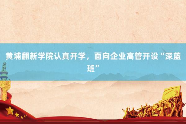 黄埔翻新学院认真开学，面向企业高管开设“深蓝班”