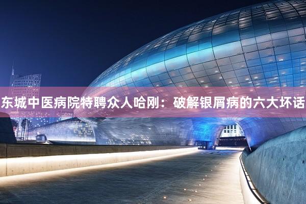 东城中医病院特聘众人哈刚：破解银屑病的六大坏话