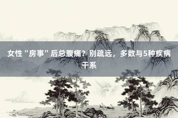 女性“房事”后总腹痛？别疏远，多数与5种疾病干系