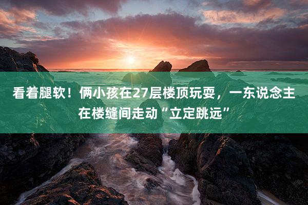 看着腿软！俩小孩在27层楼顶玩耍，一东说念主在楼缝间走动“立定跳远”