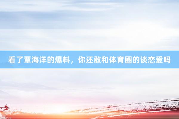 看了覃海洋的爆料，你还敢和体育圈的谈恋爱吗