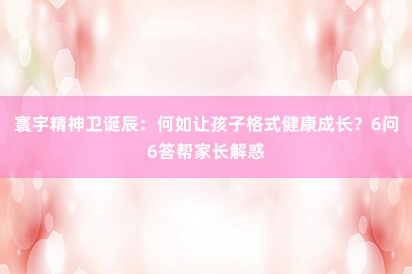 寰宇精神卫诞辰：何如让孩子格式健康成长？6问6答帮家长解惑