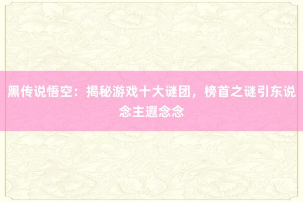 黑传说悟空：揭秘游戏十大谜团，榜首之谜引东说念主遐念念