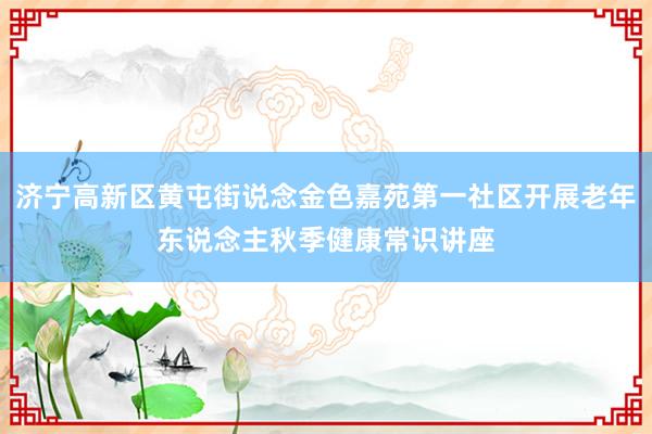 济宁高新区黄屯街说念金色嘉苑第一社区开展老年东说念主秋季健康常识讲座
