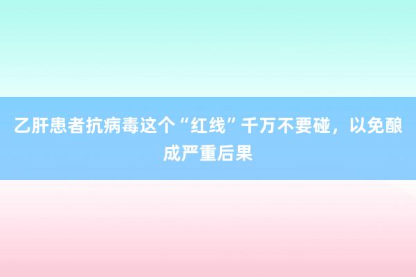 乙肝患者抗病毒这个“红线”千万不要碰，以免酿成严重后果