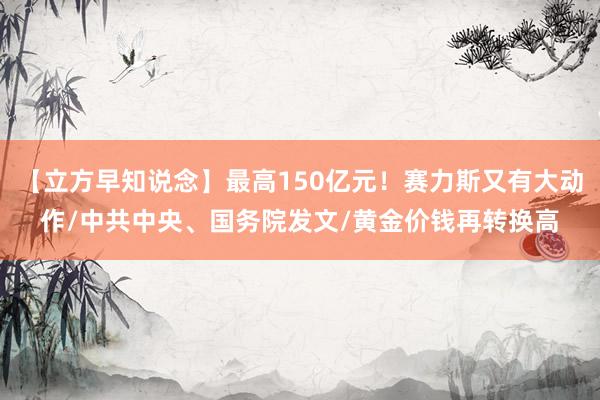 【立方早知说念】最高150亿元！赛力斯又有大动作/中共中央、国务院发文/黄金价钱再转换高