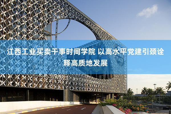 江西工业买卖干事时间学院 以高水平党建引颈诠释高质地发展