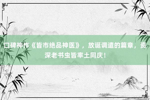 口碑神作《皆市绝品神医》，放诞调遣的篇章，资深老书虫皆率土同庆！