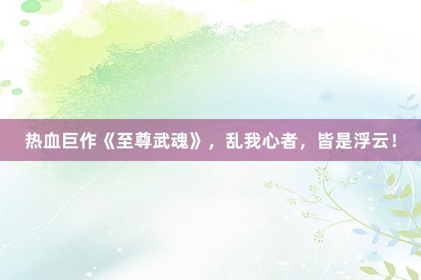 热血巨作《至尊武魂》，乱我心者，皆是浮云！