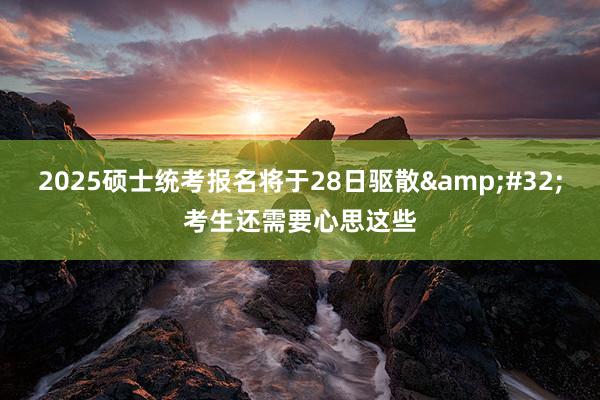 2025硕士统考报名将于28日驱散&#32;考生还需要心思这些