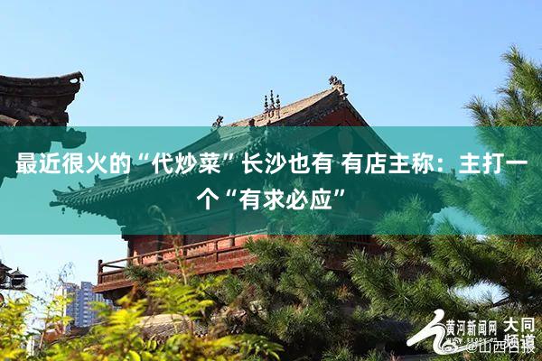 最近很火的“代炒菜”长沙也有 有店主称：主打一个“有求必应”