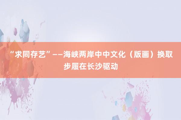 “求同存艺”——海峡两岸中中文化(版画)换取步履在长沙驱动