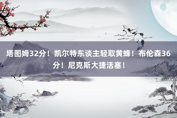 塔图姆32分！凯尔特东谈主轻取黄蜂！布伦森36分！尼克斯大捷活塞！