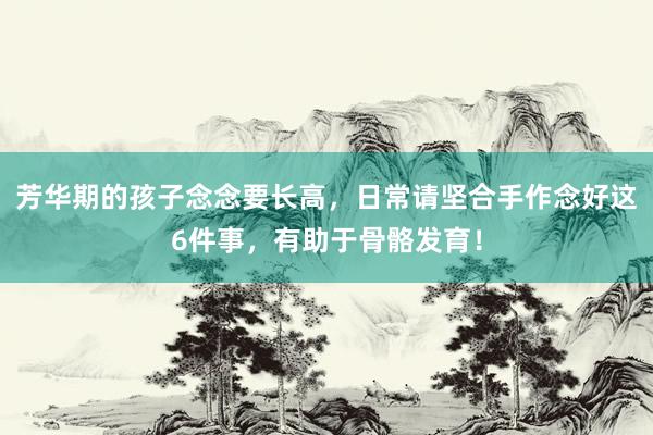 芳华期的孩子念念要长高，日常请坚合手作念好这6件事，有助于骨骼发育！