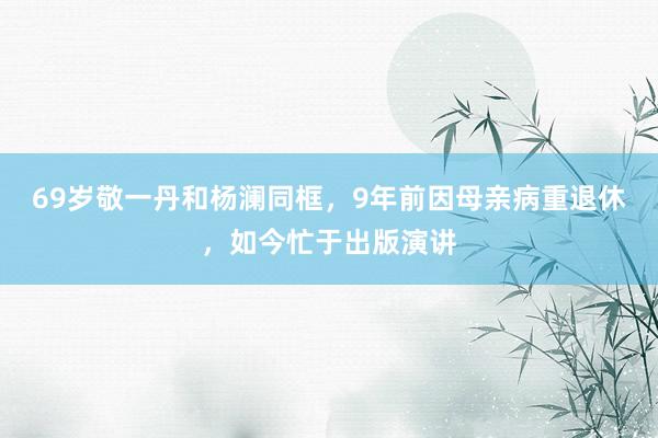 69岁敬一丹和杨澜同框，9年前因母亲病重退休，如今忙于出版演讲