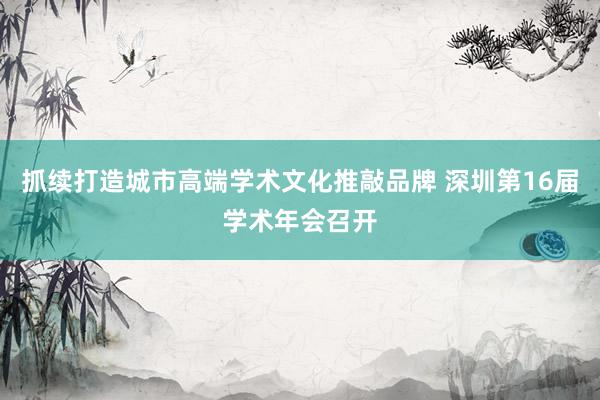 抓续打造城市高端学术文化推敲品牌 深圳第16届学术年会召开