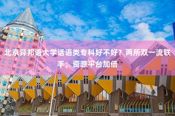 北京异邦语大学话语类专科好不好？两所双一流联手，资源平台加倍