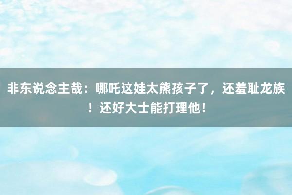 非东说念主哉：哪吒这娃太熊孩子了，还羞耻龙族！还好大士能打理他！