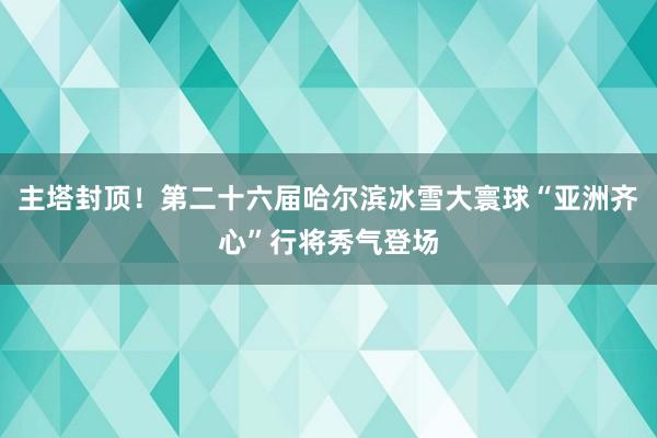 主塔封顶！第二十六届哈尔滨冰雪大寰球“亚洲齐心”行将秀气登场