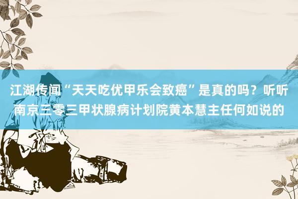 江湖传闻“天天吃优甲乐会致癌”是真的吗？听听南京三零三甲状腺病计划院黄本慧主任何如说的
